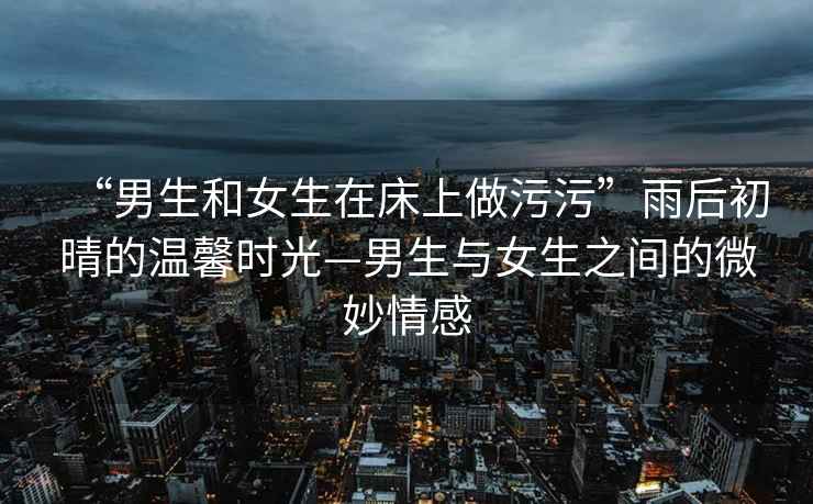 “男生和女生在床上做污污”雨后初晴的溫馨時光—男生與女生之間的微妙情感