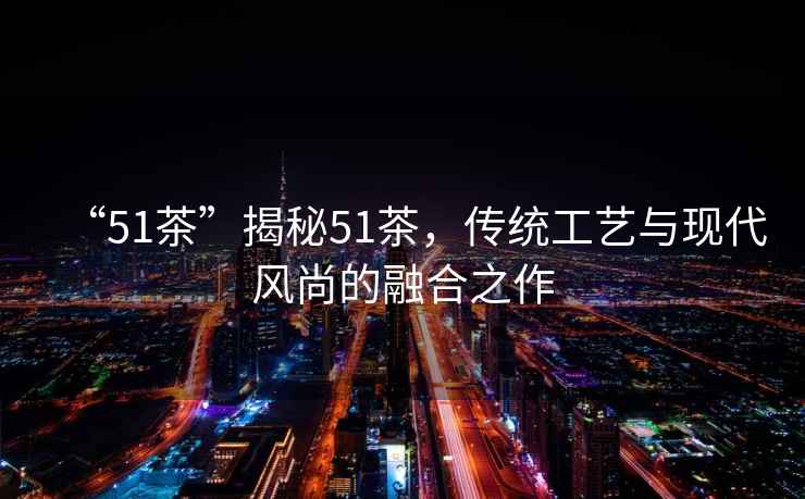 “51茶”揭秘51茶，傳統(tǒng)工藝與現(xiàn)代風(fēng)尚的融合之作