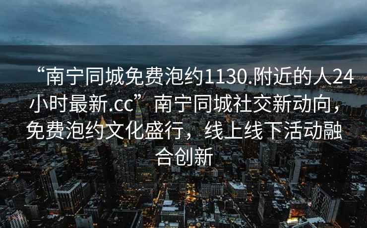 “南寧同城免費泡約1130.附近的人24小時最新.cc”南寧同城社交新動向，免費泡約文化盛行，線上線下活動融合創(chuàng)新