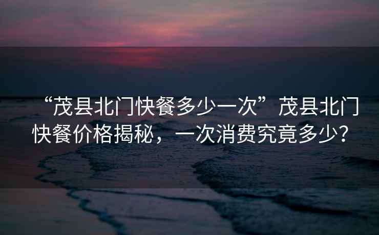 “茂縣北門快餐多少一次”茂縣北門快餐價格揭秘，一次消費究竟多少？