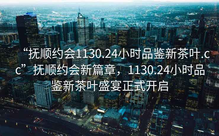 “撫順約會(huì)1130.24小時(shí)品鑒新茶葉.cc”撫順約會(huì)新篇章，1130.24小時(shí)品鑒新茶葉盛宴正式開啟
