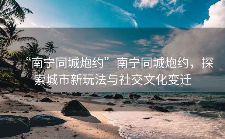 “南寧同城炮約”南寧同城炮約，探索城市新玩法與社交文化變遷