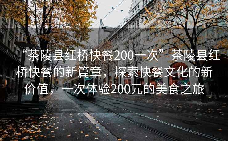 “茶陵縣紅橋快餐200一次”茶陵縣紅橋快餐的新篇章，探索快餐文化的新價值，一次體驗200元的美食之旅