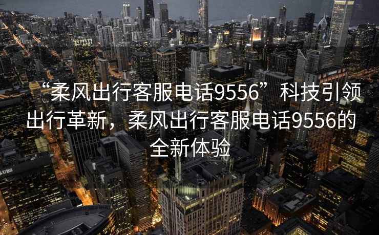 “柔風(fēng)出行客服電話9556”科技引領(lǐng)出行革新，柔風(fēng)出行客服電話9556的全新體驗(yàn)