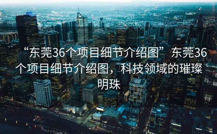 “東莞36個項目細節(jié)介紹圖”東莞36個項目細節(jié)介紹圖，科技領域的璀璨明珠