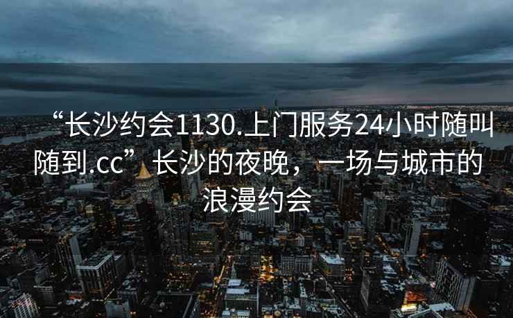 “長(zhǎng)沙約會(huì)1130.上門服務(wù)24小時(shí)隨叫隨到.cc”長(zhǎng)沙的夜晚，一場(chǎng)與城市的浪漫約會(huì)