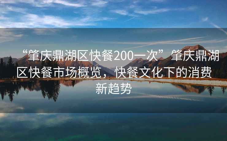 “肇慶鼎湖區(qū)快餐200一次”肇慶鼎湖區(qū)快餐市場概覽，快餐文化下的消費新趨勢