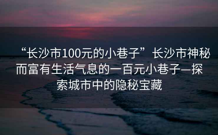 “長沙市100元的小巷子”長沙市神秘而富有生活氣息的一百元小巷子—探索城市中的隱秘寶藏