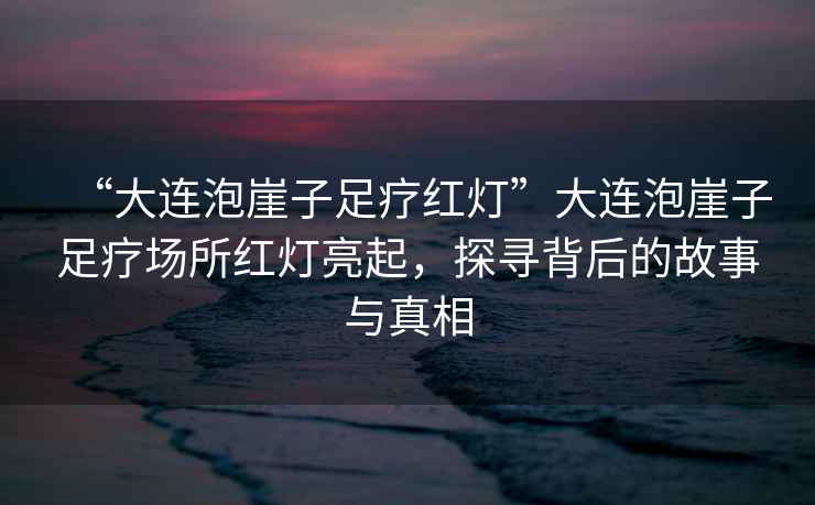 “大連泡崖子足療紅燈”大連泡崖子足療場(chǎng)所紅燈亮起，探尋背后的故事與真相