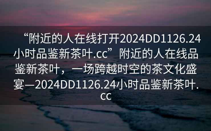 “附近的人在線打開2024DD1126.24小時(shí)品鑒新茶葉.cc”附近的人在線品鑒新茶葉，一場(chǎng)跨越時(shí)空的茶文化盛宴—2024DD1126.24小時(shí)品鑒新茶葉.cc
