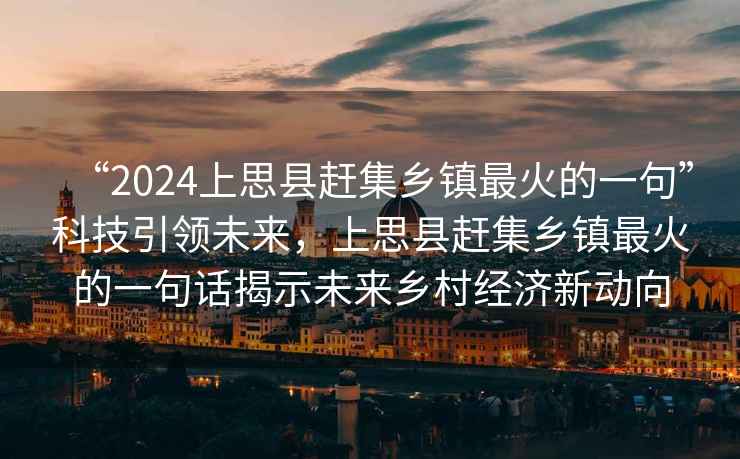 “2024上思縣趕集鄉(xiāng)鎮(zhèn)最火的一句”科技引領(lǐng)未來(lái)，上思縣趕集鄉(xiāng)鎮(zhèn)最火的一句話揭示未來(lái)鄉(xiāng)村經(jīng)濟(jì)新動(dòng)向