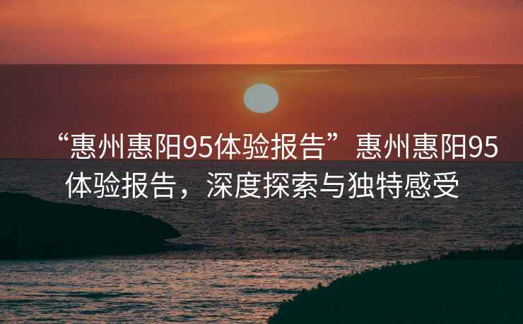 “惠州惠陽95體驗(yàn)報(bào)告”惠州惠陽95體驗(yàn)報(bào)告，深度探索與獨(dú)特感受