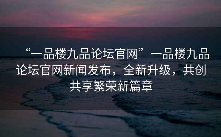 “一品樓九品論壇官網(wǎng)”一品樓九品論壇官網(wǎng)新聞發(fā)布，全新升級(jí)，共創(chuàng)共享繁榮新篇章