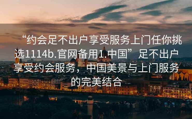 “約會(huì)足不出戶(hù)享受服務(wù)上門(mén)任你挑選1114b.官網(wǎng)備用1.中國(guó)”足不出戶(hù)享受約會(huì)服務(wù)，中國(guó)美景與上門(mén)服務(wù)的完美結(jié)合