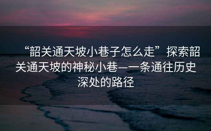 “韶關(guān)通天坡小巷子怎么走”探索韶關(guān)通天坡的神秘小巷—一條通往歷史深處的路徑