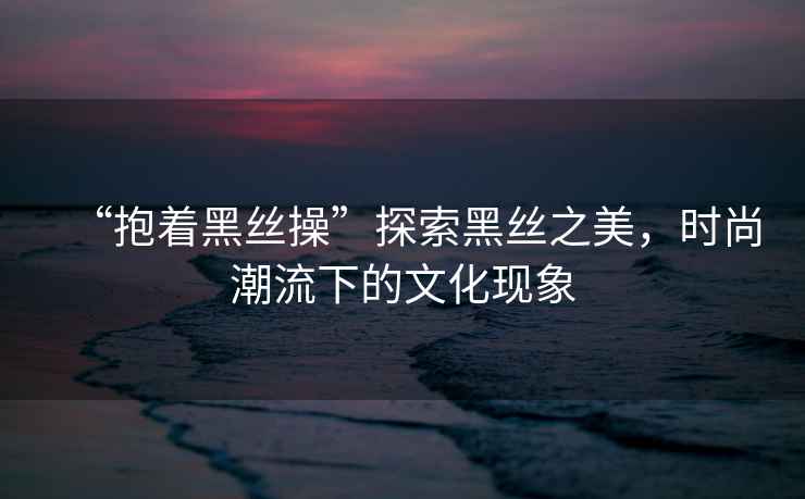 “抱著黑絲操”探索黑絲之美，時(shí)尚潮流下的文化現(xiàn)象