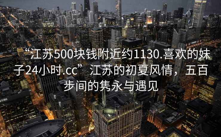“江蘇500塊錢附近約1130.喜歡的妹子24小時.cc”江蘇的初夏風情，五百步間的雋永與遇見