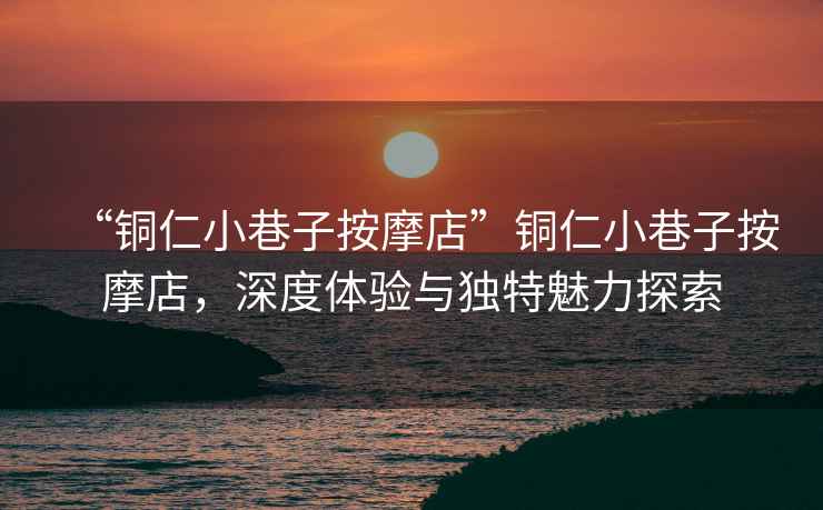 “銅仁小巷子按摩店”銅仁小巷子按摩店，深度體驗(yàn)與獨(dú)特魅力探索