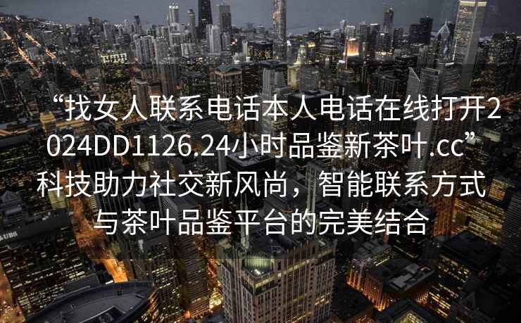 “找女人聯(lián)系電話本人電話在線打開2024DD1126.24小時品鑒新茶葉.cc”科技助力社交新風尚，智能聯(lián)系方式與茶葉品鑒平臺的完美結(jié)合