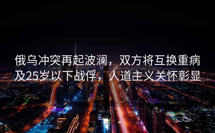 俄烏沖突再起波瀾，雙方將互換重病及25歲以下戰(zhàn)俘，人道主義關(guān)懷彰顯
