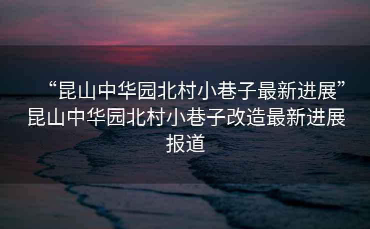“昆山中華園北村小巷子最新進展”昆山中華園北村小巷子改造最新進展報道
