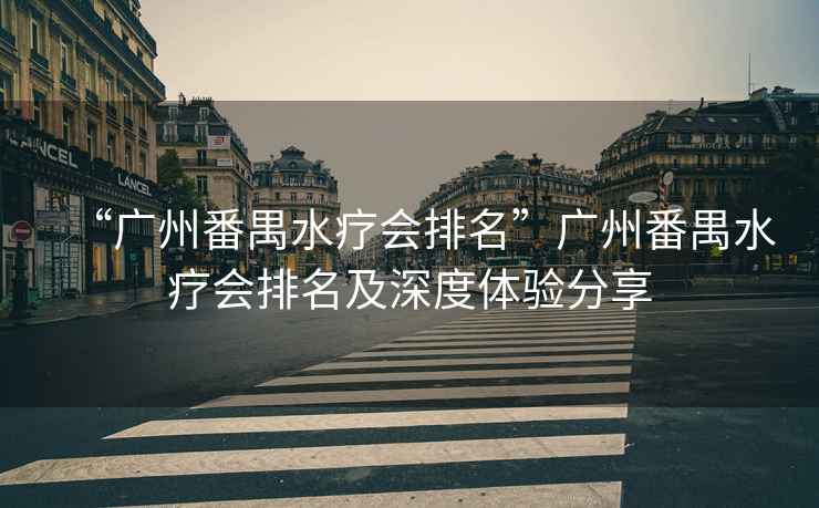 “廣州番禺水療會(huì)排名”廣州番禺水療會(huì)排名及深度體驗(yàn)分享