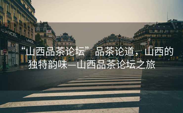 “山西品茶論壇”品茶論道，山西的獨特韻味—山西品茶論壇之旅