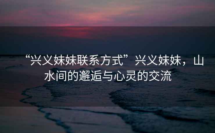 “興義妹妹聯(lián)系方式”興義妹妹，山水間的邂逅與心靈的交流
