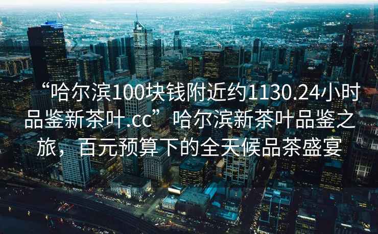 “哈爾濱100塊錢附近約1130.24小時品鑒新茶葉.cc”哈爾濱新茶葉品鑒之旅，百元預(yù)算下的全天候品茶盛宴