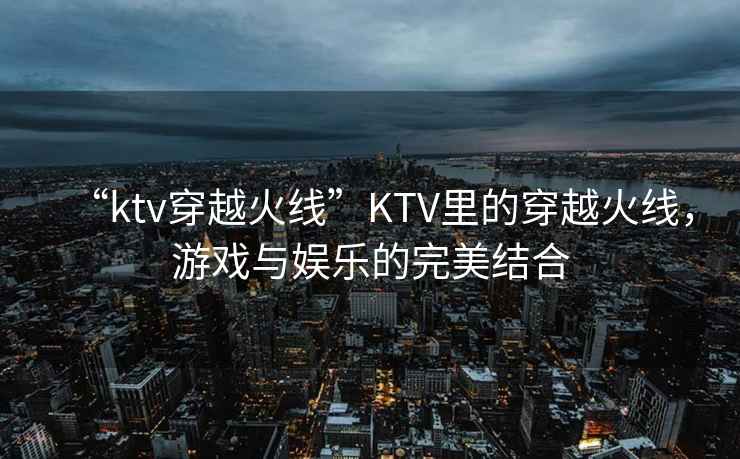 “ktv穿越火線”KTV里的穿越火線，游戲與娛樂的完美結(jié)合