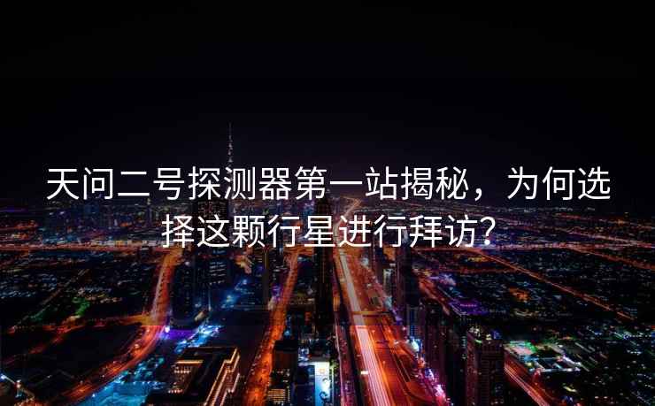 天問二號探測器第一站揭秘，為何選擇這顆行星進(jìn)行拜訪？