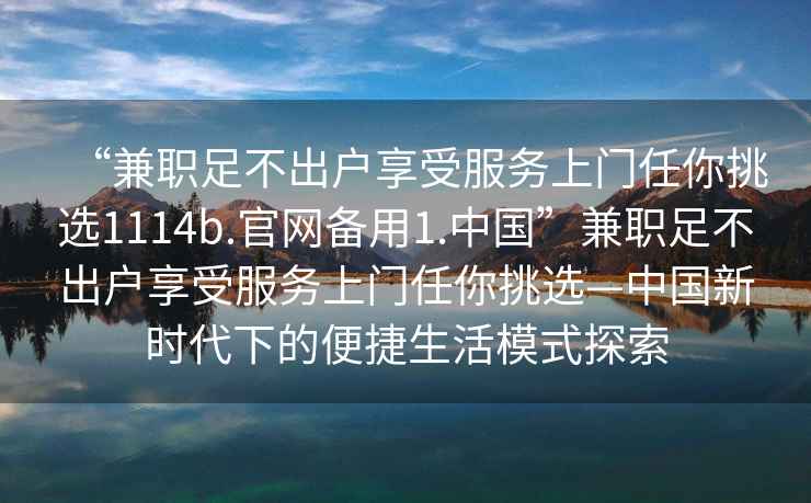 “兼職足不出戶享受服務(wù)上門任你挑選1114b.官網(wǎng)備用1.中國”兼職足不出戶享受服務(wù)上門任你挑選—中國新時(shí)代下的便捷生活模式探索