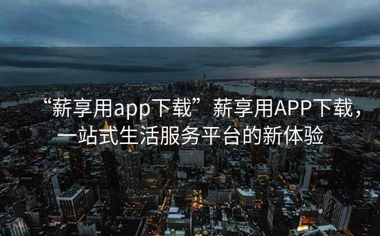“薪享用app下載”薪享用APP下載，一站式生活服務(wù)平臺(tái)的新體驗(yàn)
