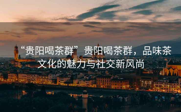 “貴陽喝茶群”貴陽喝茶群，品味茶文化的魅力與社交新風尚