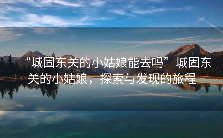 “城固?hào)|關(guān)的小姑娘能去嗎”城固?hào)|關(guān)的小姑娘，探索與發(fā)現(xiàn)的旅程