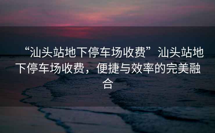 “汕頭站地下停車場收費(fèi)”汕頭站地下停車場收費(fèi)，便捷與效率的完美融合
