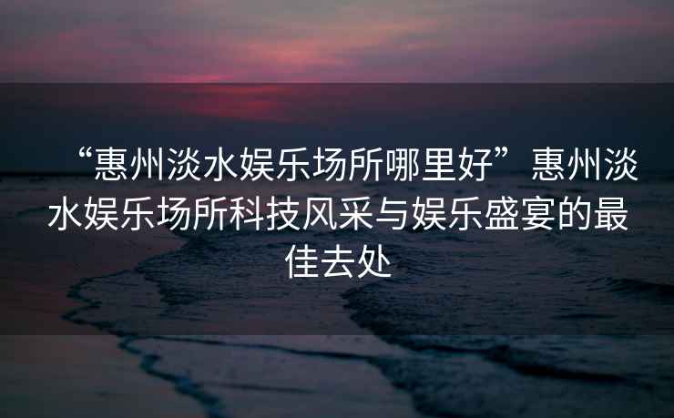 “惠州淡水娛樂場所哪里好”惠州淡水娛樂場所科技風(fēng)采與娛樂盛宴的最佳去處