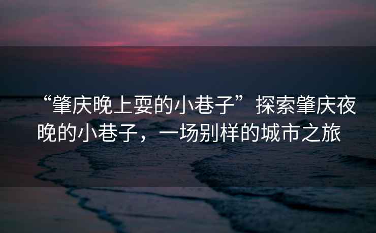 “肇慶晚上耍的小巷子”探索肇慶夜晚的小巷子，一場(chǎng)別樣的城市之旅