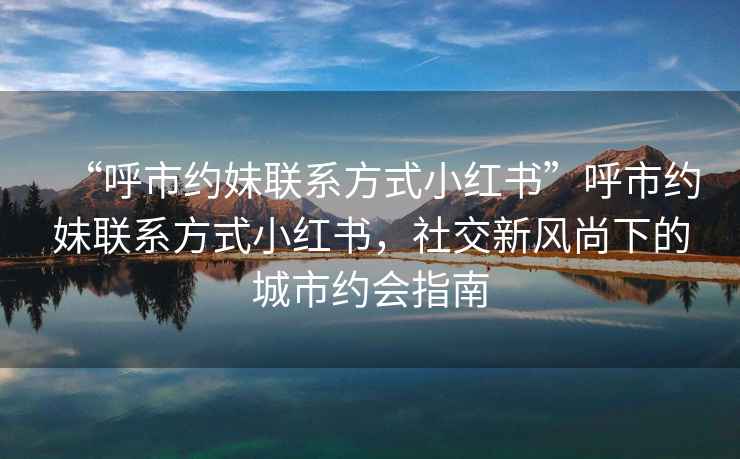 “呼市約妹聯(lián)系方式小紅書”呼市約妹聯(lián)系方式小紅書，社交新風(fēng)尚下的城市約會指南