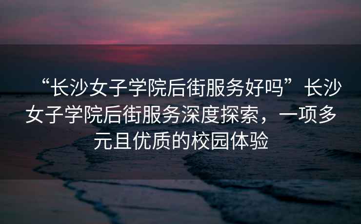 “長(zhǎng)沙女子學(xué)院后街服務(wù)好嗎”長(zhǎng)沙女子學(xué)院后街服務(wù)深度探索，一項(xiàng)多元且優(yōu)質(zhì)的校園體驗(yàn)