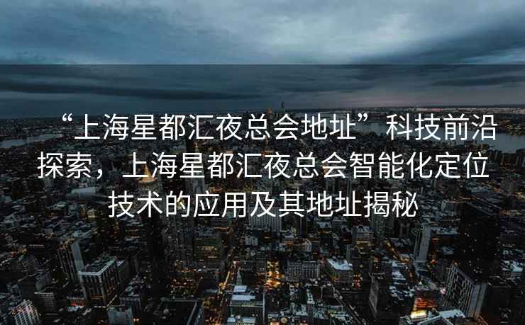 “上海星都匯夜總會地址”科技前沿探索，上海星都匯夜總會智能化定位技術(shù)的應(yīng)用及其地址揭秘
