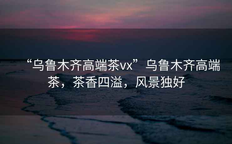 “烏魯木齊高端茶vx”烏魯木齊高端茶，茶香四溢，風(fēng)景獨(dú)好