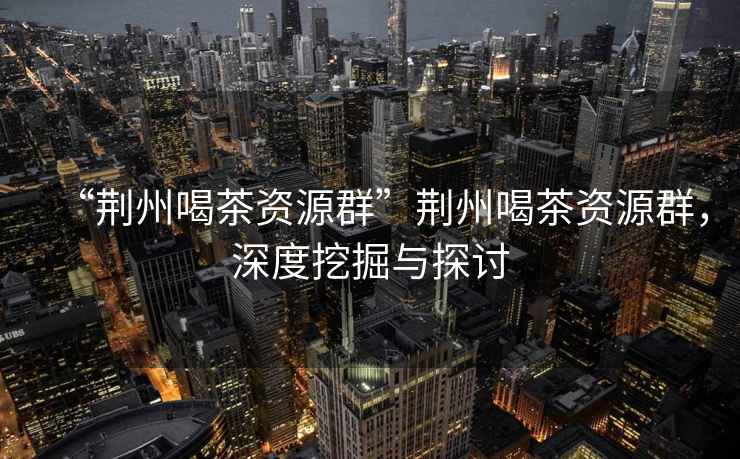 “荊州喝茶資源群”荊州喝茶資源群，深度挖掘與探討