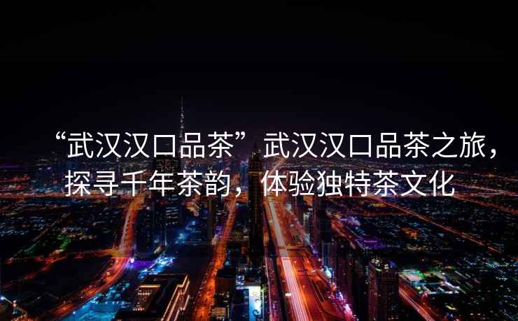 “武漢漢口品茶”武漢漢口品茶之旅，探尋千年茶韻，體驗(yàn)獨(dú)特茶文化