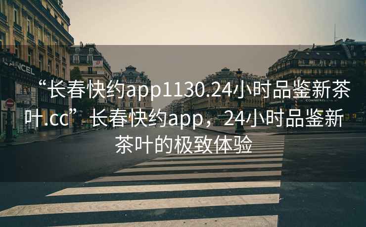 “長春快約app1130.24小時品鑒新茶葉.cc”長春快約app，24小時品鑒新茶葉的極致體驗