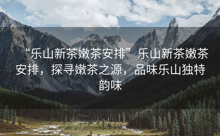 “樂山新茶嫩茶安排”樂山新茶嫩茶安排，探尋嫩茶之源，品味樂山獨特韻味