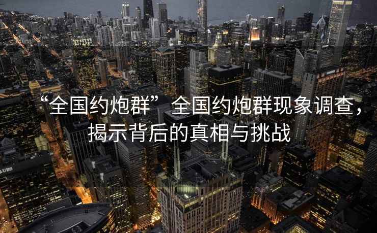 “全國約炮群”全國約炮群現(xiàn)象調(diào)查，揭示背后的真相與挑戰(zhàn)