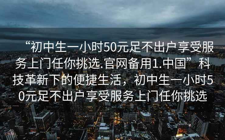 “初中生一小時50元足不出戶享受服務(wù)上門任你挑選.官網(wǎng)備用1.中國”科技革新下的便捷生活，初中生一小時50元足不出戶享受服務(wù)上門任你挑選