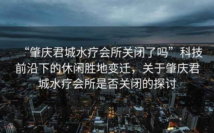 “肇慶君城水療會所關(guān)閉了嗎”科技前沿下的休閑勝地變遷，關(guān)于肇慶君城水療會所是否關(guān)閉的探討