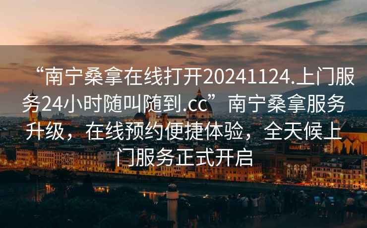 “南寧桑拿在線打開20241124.上門服務(wù)24小時隨叫隨到.cc”南寧桑拿服務(wù)升級，在線預(yù)約便捷體驗，全天候上門服務(wù)正式開啟